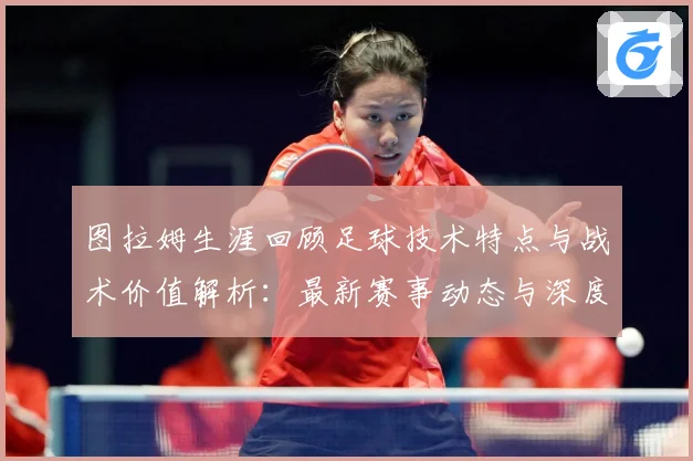 图拉姆生涯回顾足球技术特点与战术价值解析：最新赛事动态与深度分析