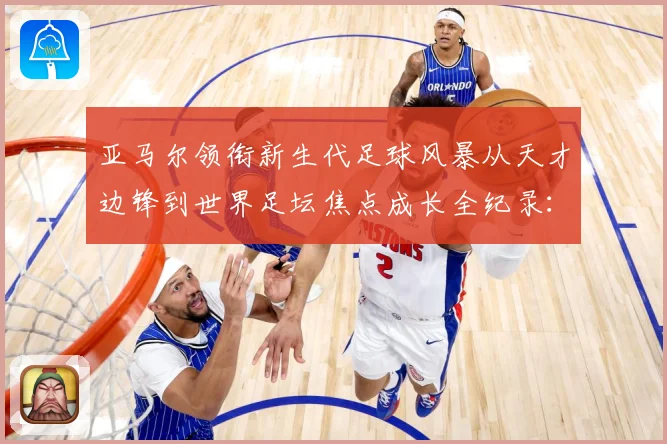 亚马尔领衔新生代足球风暴从天才边锋到世界足坛焦点成长全纪录：最新赛事动态与深度分析